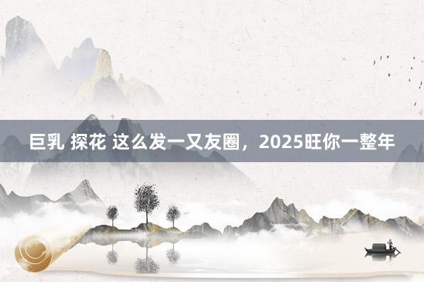 巨乳 探花 这么发一又友圈，2025旺你一整年