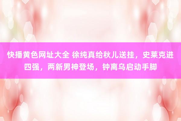 快播黄色网址大全 徐纯真给秋儿送挂，史莱克进四强，两新男神登场，钟离乌启动手脚