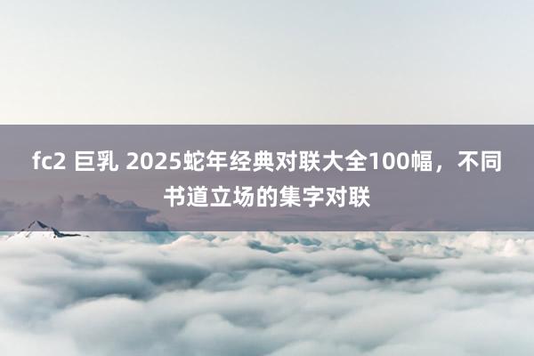 fc2 巨乳 2025蛇年经典对联大全100幅，不同书道立场的集字对联