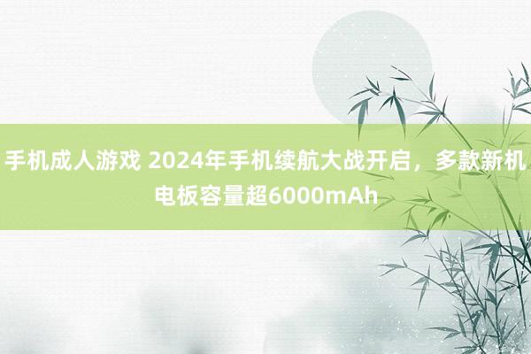 手机成人游戏 2024年手机续航大战开启，多款新机电板容量超6000mAh