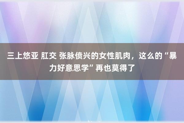 三上悠亚 肛交 张脉偾兴的女性肌肉，这么的“暴力好意思学”再也莫得了