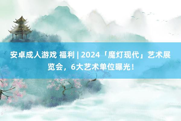 安卓成人游戏 福利 | 2024「魔灯现代」艺术展览会，6大艺术单位曝光！