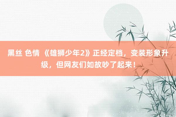 黑丝 色情 《雄狮少年2》正经定档，变装形象升级，但网友们如故吵了起来！