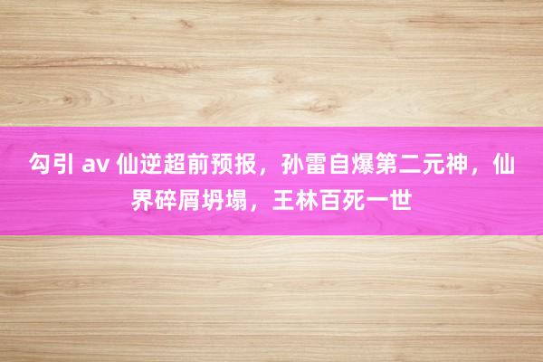 勾引 av 仙逆超前预报，孙雷自爆第二元神，仙界碎屑坍塌，王林百死一世