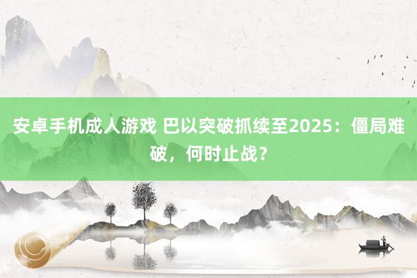 安卓手机成人游戏 巴以突破抓续至2025：僵局难破，何时止战？