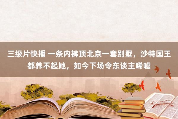 三级片快播 一条内裤顶北京一套别墅，沙特国王都养不起她，如今下场令东谈主唏嘘