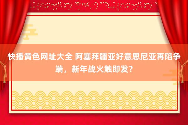 快播黄色网址大全 阿塞拜疆亚好意思尼亚再陷争端，新年战火触即发？