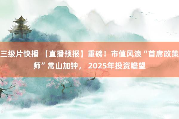 三级片快播 【直播预报】重磅！市值风浪“首席政策师”常山加钟， 2025年投资瞻望