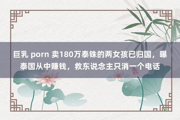 巨乳 porn 卖180万泰铢的两女孩已归国，曝泰国从中赚钱，救东说念主只消一个电话