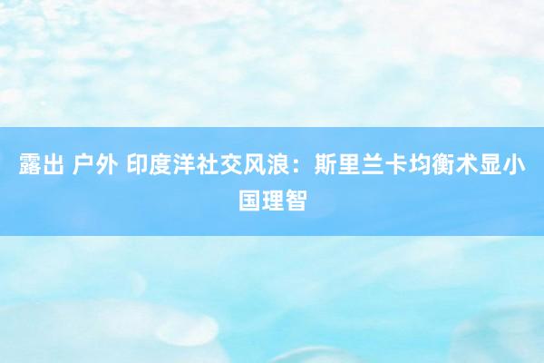 露出 户外 印度洋社交风浪：斯里兰卡均衡术显小国理智