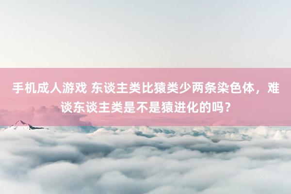 手机成人游戏 东谈主类比猿类少两条染色体，难谈东谈主类是不是猿进化的吗？