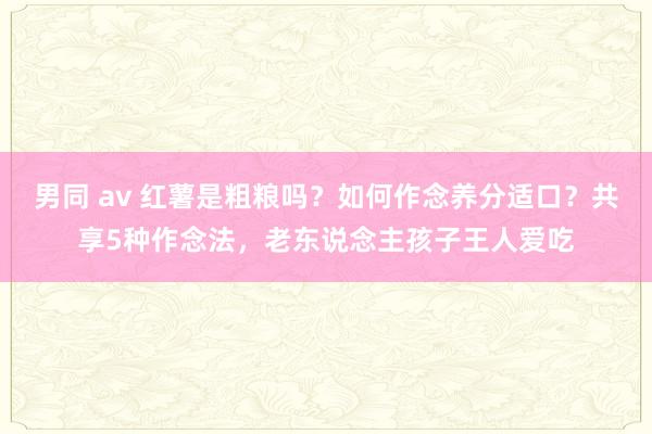 男同 av 红薯是粗粮吗？如何作念养分适口？共享5种作念法，老东说念主孩子王人爱吃