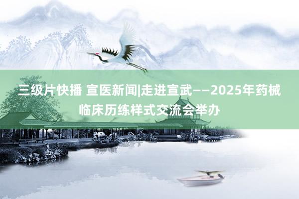 三级片快播 宣医新闻|走进宣武——2025年药械临床历练样式交流会举办