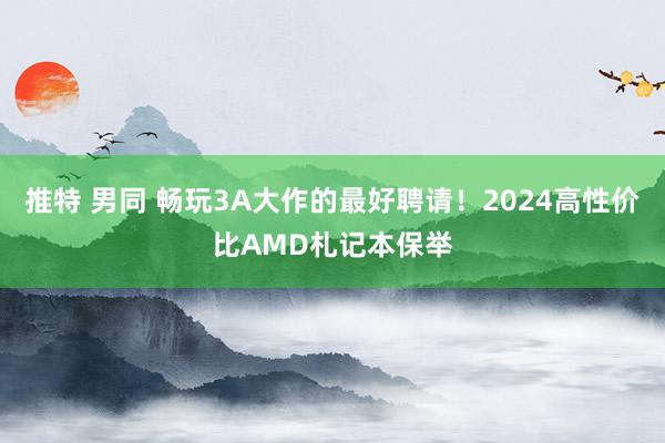 推特 男同 畅玩3A大作的最好聘请！2024高性价比AMD札记本保举