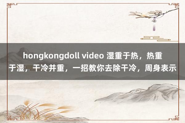 hongkongdoll video 湿重于热，热重于湿，干冷并重，一招教你去除干冷，周身表示