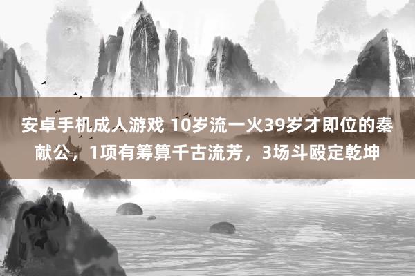 安卓手机成人游戏 10岁流一火39岁才即位的秦献公，1项有筹算千古流芳，3场斗殴定乾坤