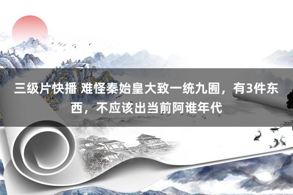 三级片快播 难怪秦始皇大致一统九囿，有3件东西，不应该出当前阿谁年代