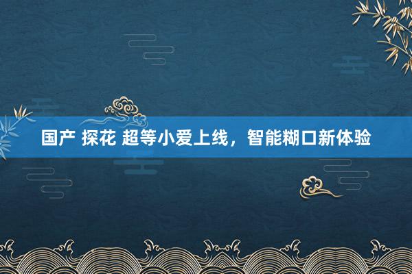 国产 探花 超等小爱上线，智能糊口新体验