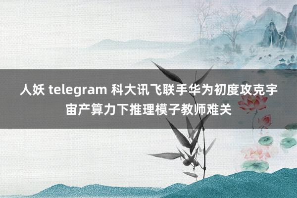 人妖 telegram 科大讯飞联手华为初度攻克宇宙产算力下推理模子教师难关