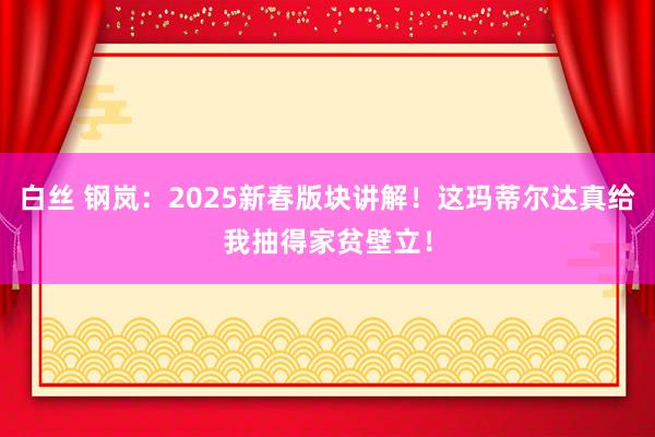 白丝 钢岚：2025新春版块讲解！这玛蒂尔达真给我抽得家贫壁立！