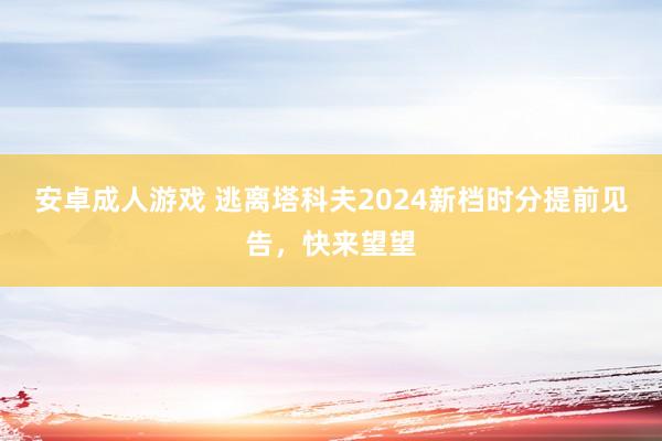 安卓成人游戏 逃离塔科夫2024新档时分提前见告，快来望望