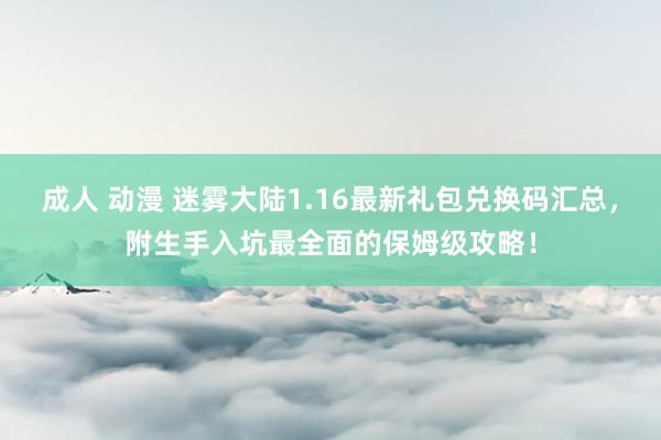 成人 动漫 迷雾大陆1.16最新礼包兑换码汇总，附生手入坑最全面的保姆级攻略！