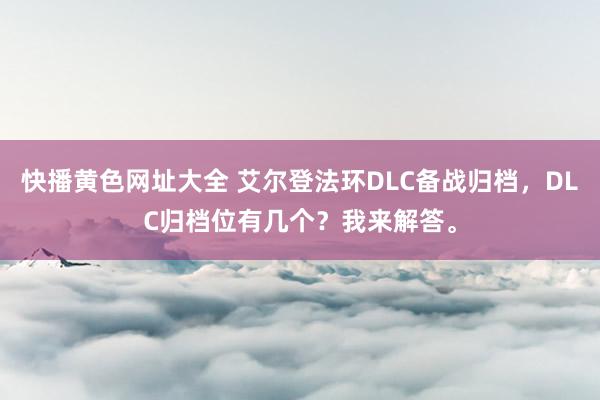 快播黄色网址大全 艾尔登法环DLC备战归档，DLC归档位有几个？我来解答。