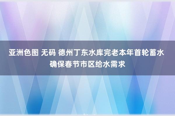 亚洲色图 无码 德州丁东水库完老本年首轮蓄水 确保春节市区给水需求