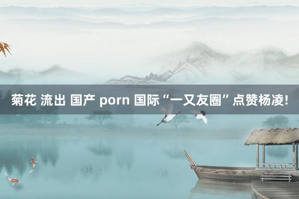 菊花 流出 国产 porn 国际“一又友圈”点赞杨凌!