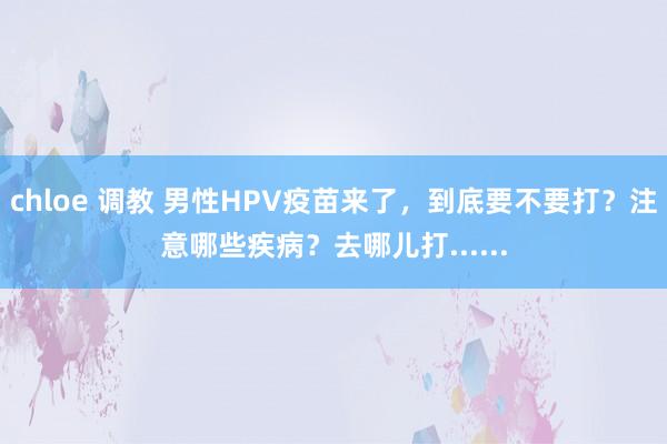 chloe 调教 男性HPV疫苗来了，到底要不要打？注意哪些疾病？去哪儿打......