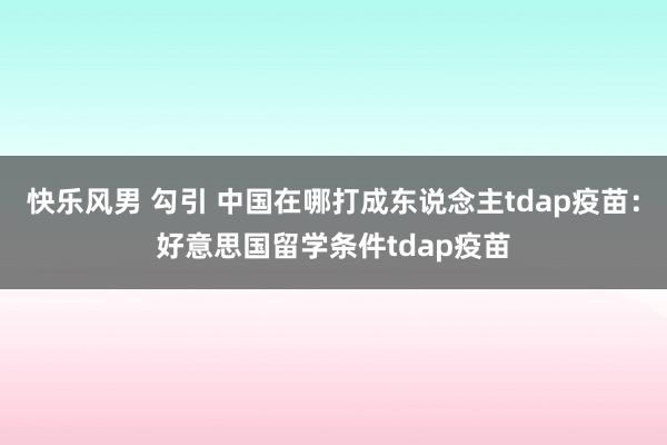 快乐风男 勾引 中国在哪打成东说念主tdap疫苗：好意思国留学条件tdap疫苗