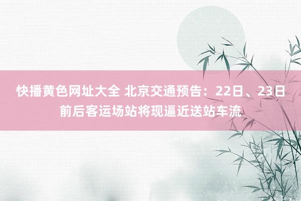 快播黄色网址大全 北京交通预告：22日、23日前后客运场站将现逼近送站车流