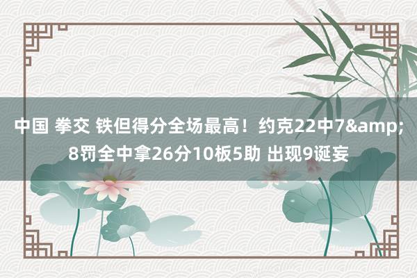 中国 拳交 铁但得分全场最高！约克22中7&8罚全中拿26分10板5助 出现9诞妄