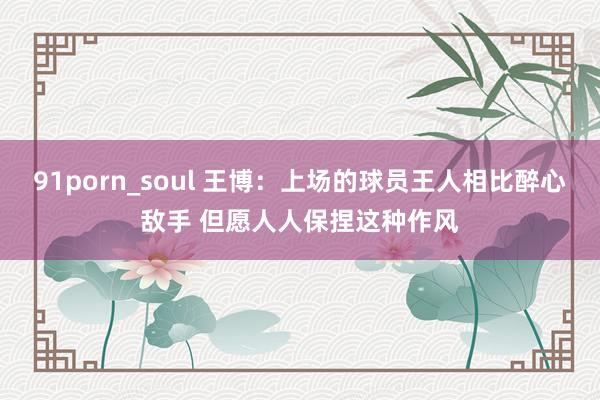 91porn_soul 王博：上场的球员王人相比醉心敌手 但愿人人保捏这种作风