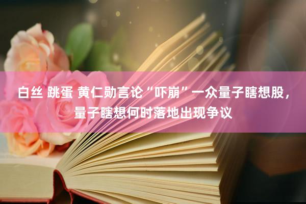 白丝 跳蛋 黄仁勋言论“吓崩”一众量子瞎想股，量子瞎想何时落地出现争议