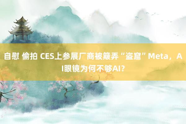 自慰 偷拍 CES上参展厂商被簸弄“盗窟”Meta，AI眼镜为何不够AI？