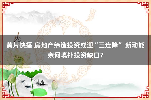 黄片快播 房地产缔造投资或迎“三连降” 新动能奈何填补投资缺口？