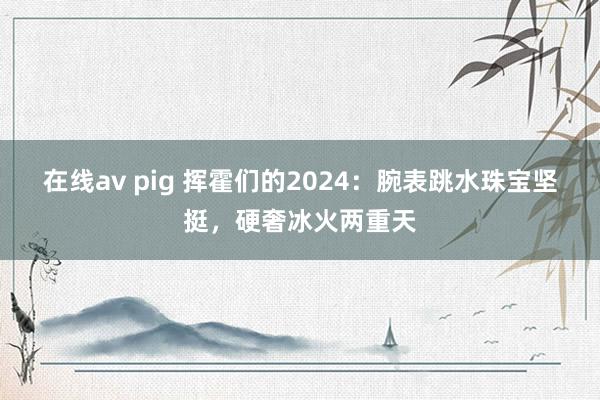 在线av pig 挥霍们的2024：腕表跳水珠宝坚挺，硬奢冰火两重天