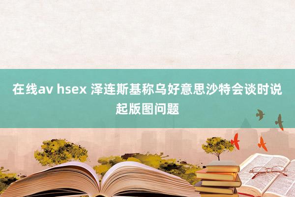 在线av hsex 泽连斯基称乌好意思沙特会谈时说起版图问题