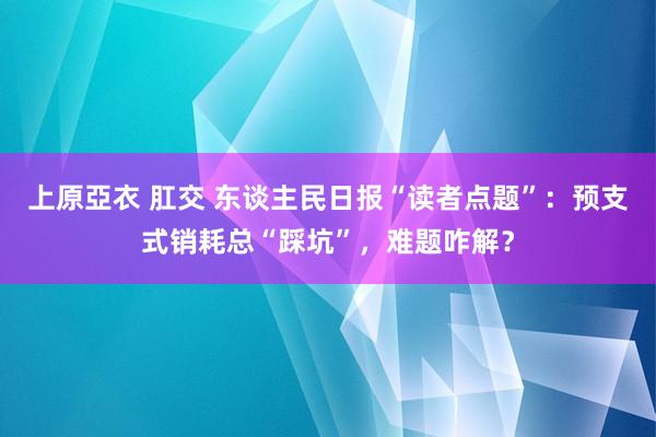 上原亞衣 肛交 东谈主民日报“读者点题”：预支式销耗总“踩坑”，难题咋解？