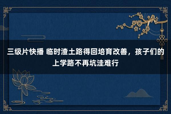 三级片快播 临时渣土路得回培育改善，孩子们的上学路不再坑洼难行