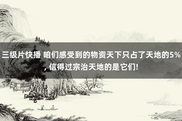 三级片快播 咱们感受到的物资天下只占了天地的5%， 信得过宗治天地的是它们!