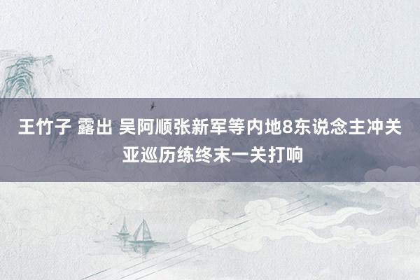 王竹子 露出 吴阿顺张新军等内地8东说念主冲关 亚巡历练终末一关打响